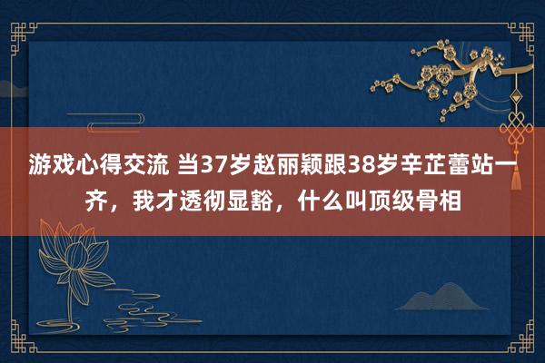 游戏心得交流 当37岁赵丽颖跟38岁辛芷蕾站一齐，我才透彻显豁，什么叫顶级骨相