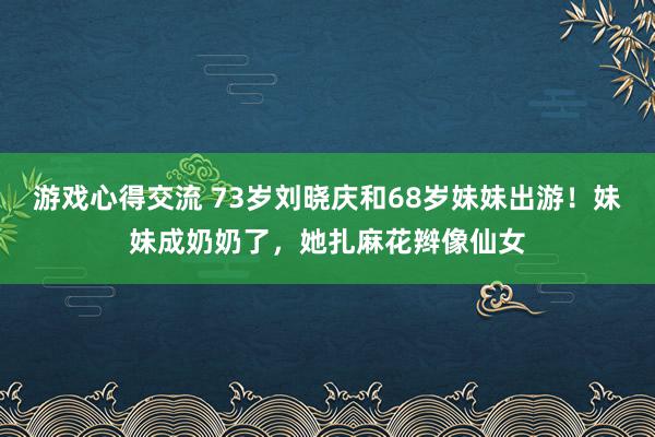 游戏心得交流 73岁刘晓庆和68岁妹妹出游！妹妹成奶奶了，她扎麻花辫像仙女