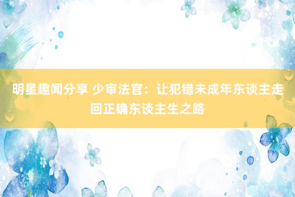 明星趣闻分享 少审法官：让犯错未成年东谈主走回正确东谈主生之路