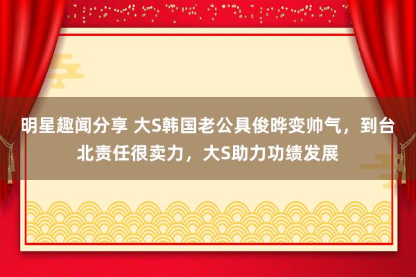 明星趣闻分享 大S韩国老公具俊晔变帅气，到台北责任很卖力，大S助力功绩发展