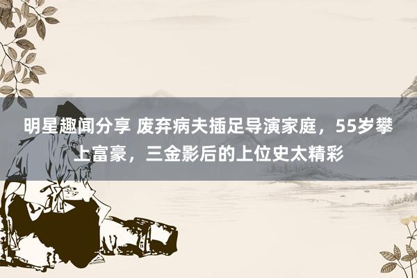 明星趣闻分享 废弃病夫插足导演家庭，55岁攀上富豪，三金影后的上位史太精彩