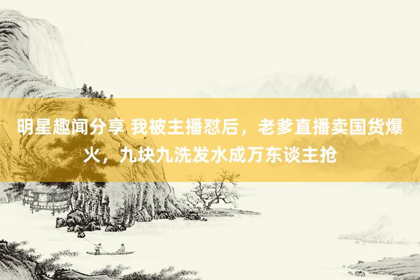 明星趣闻分享 我被主播怼后，老爹直播卖国货爆火，九块九洗发水成万东谈主抢