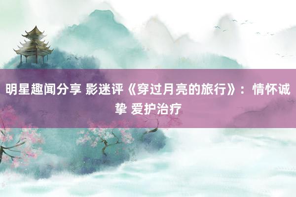 明星趣闻分享 影迷评《穿过月亮的旅行》：情怀诚挚 爱护治疗