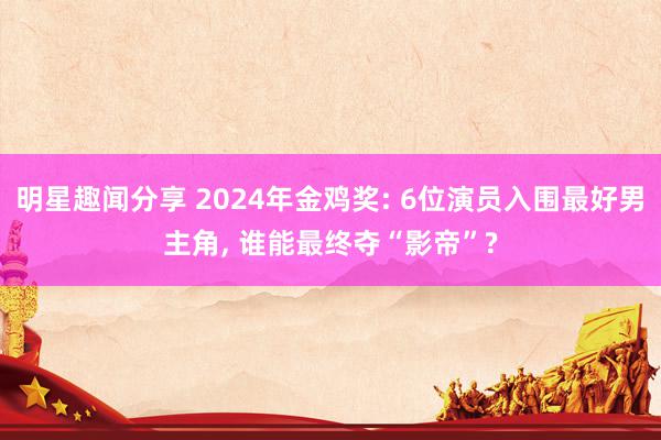 明星趣闻分享 2024年金鸡奖: 6位演员入围最好男主角, 谁能最终夺“影帝”?