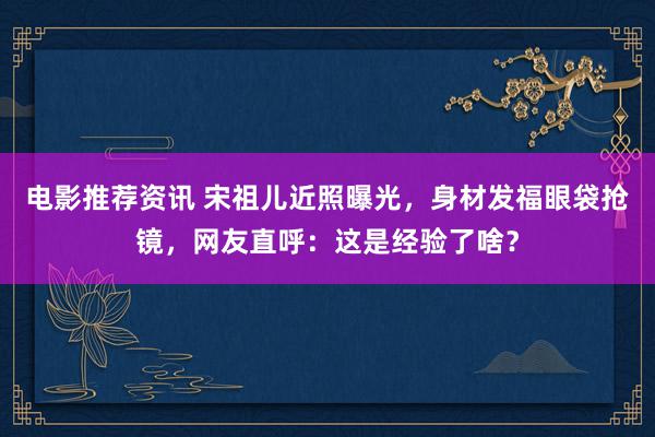 电影推荐资讯 宋祖儿近照曝光，身材发福眼袋抢镜，网友直呼：这是经验了啥？