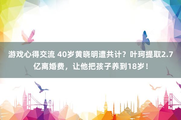 游戏心得交流 40岁黄晓明遭共计？叶珂提取2.7亿离婚费，让他把孩子养到18岁！