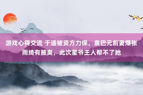 游戏心得交流 于适被资方力保，袁巴元前妻爆张雨绮有腋臭，此次星爷王人帮不了她