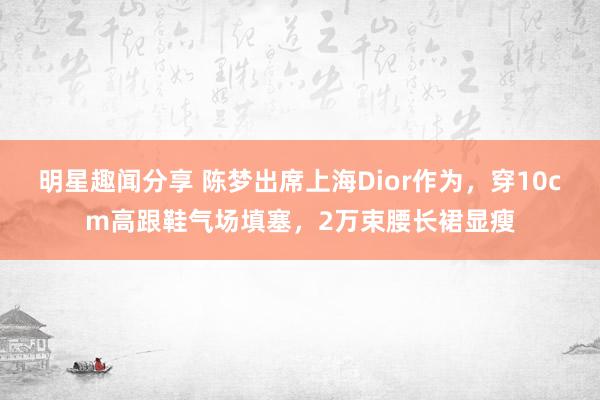 明星趣闻分享 陈梦出席上海Dior作为，穿10cm高跟鞋气场填塞，2万束腰长裙显瘦