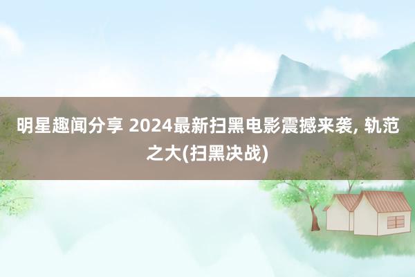 明星趣闻分享 2024最新扫黑电影震撼来袭, 轨范之大(扫黑决战)