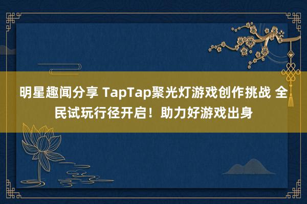 明星趣闻分享 TapTap聚光灯游戏创作挑战 全民试玩行径开启！助力好游戏出身