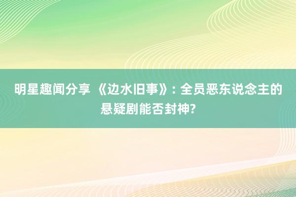 明星趣闻分享 《边水旧事》: 全员恶东说念主的悬疑剧能否封神?