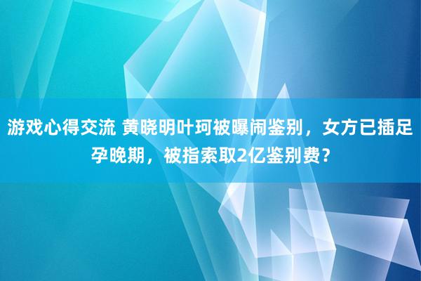 游戏心得交流 黄晓明叶珂被曝闹鉴别，女方已插足孕晚期，被指索取2亿鉴别费？