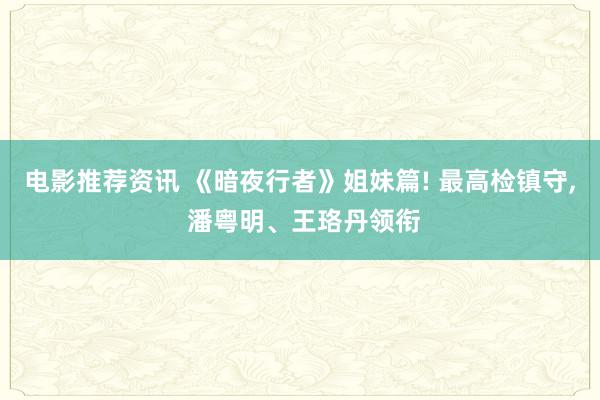 电影推荐资讯 《暗夜行者》姐妹篇! 最高检镇守, 潘粤明、王珞丹领衔