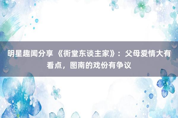 明星趣闻分享 《衖堂东谈主家》：父母爱情大有看点，图南的戏份有争议