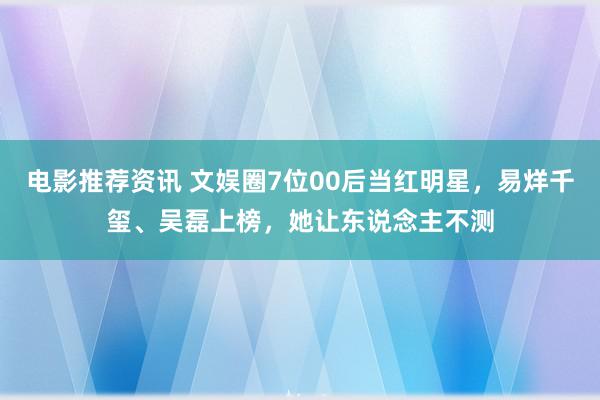 电影推荐资讯 文娱圈7位00后当红明星，易烊千玺、吴磊上榜，她让东说念主不测