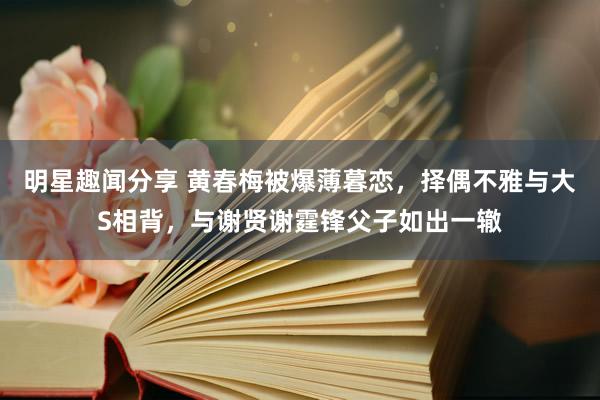 明星趣闻分享 黄春梅被爆薄暮恋，择偶不雅与大S相背，与谢贤谢霆锋父子如出一辙