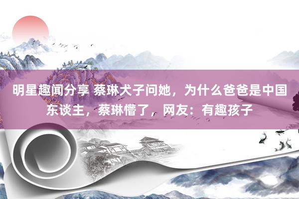 明星趣闻分享 蔡琳犬子问她，为什么爸爸是中国东谈主，蔡琳懵了，网友：有趣孩子