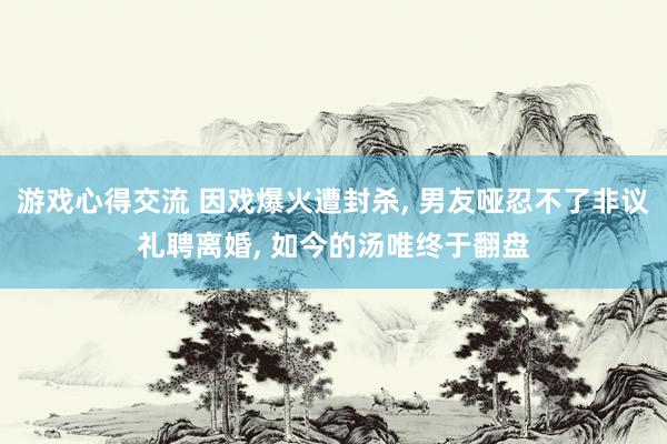 游戏心得交流 因戏爆火遭封杀, 男友哑忍不了非议礼聘离婚, 如今的汤唯终于翻盘