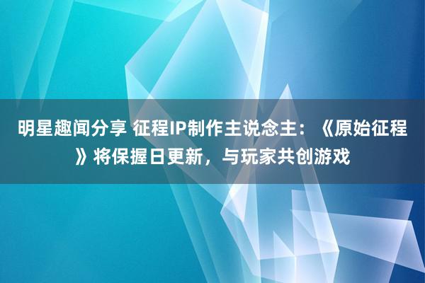 明星趣闻分享 征程IP制作主说念主：《原始征程》将保握日更新，与玩家共创游戏