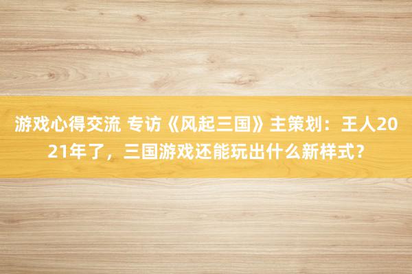 游戏心得交流 专访《风起三国》主策划：王人2021年了，三国游戏还能玩出什么新样式？