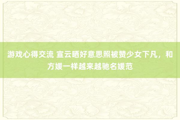 游戏心得交流 宣云晒好意思照被赞少女下凡，和方媛一样越来越驰名媛范