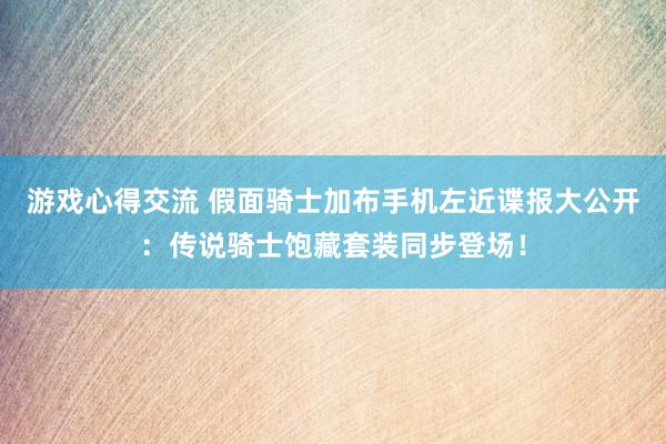 游戏心得交流 假面骑士加布手机左近谍报大公开：传说骑士饱藏套装同步登场！