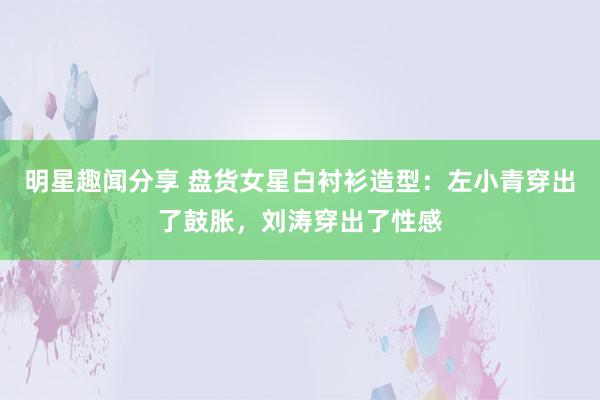 明星趣闻分享 盘货女星白衬衫造型：左小青穿出了鼓胀，刘涛穿出了性感