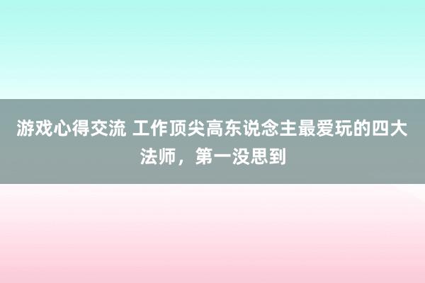 游戏心得交流 工作顶尖高东说念主最爱玩的四大法师，第一没思到