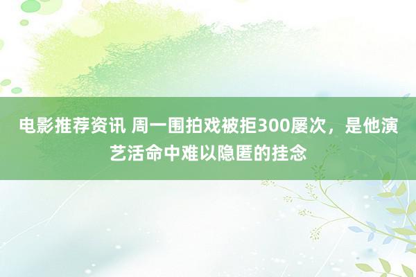 电影推荐资讯 周一围拍戏被拒300屡次，是他演艺活命中难以隐匿的挂念