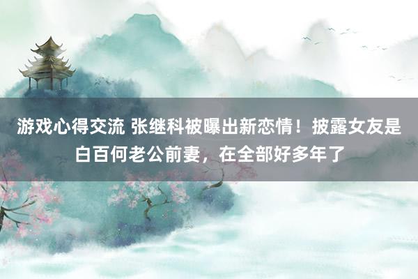 游戏心得交流 张继科被曝出新恋情！披露女友是白百何老公前妻，在全部好多年了