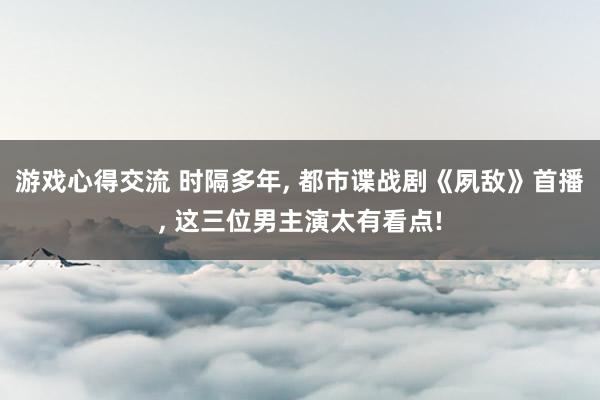 游戏心得交流 时隔多年, 都市谍战剧《夙敌》首播, 这三位男主演太有看点!