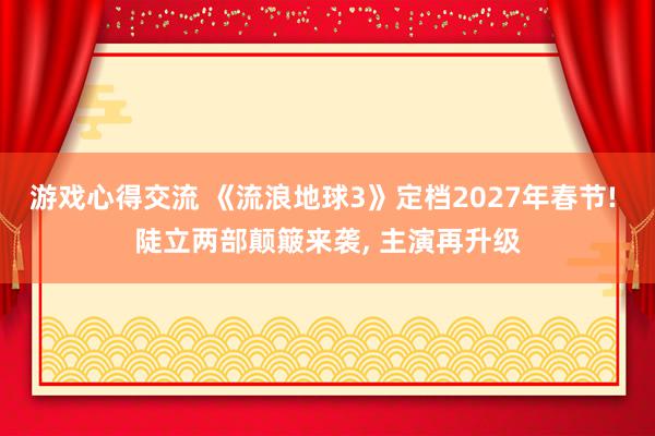 游戏心得交流 《流浪地球3》定档2027年春节! 陡立两部颠簸来袭, 主演再升级