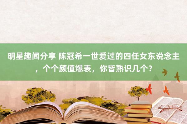 明星趣闻分享 陈冠希一世爱过的四任女东说念主，个个颜值爆表，你皆熟识几个？