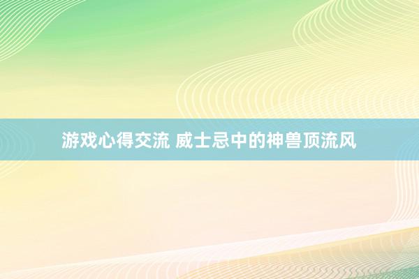 游戏心得交流 威士忌中的神兽顶流风