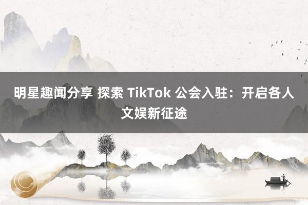 明星趣闻分享 探索 TikTok 公会入驻：开启各人文娱新征途