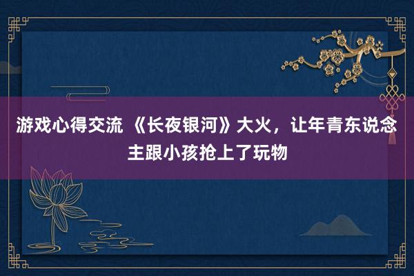 游戏心得交流 《长夜银河》大火，让年青东说念主跟小孩抢上了玩物