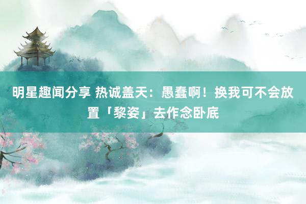 明星趣闻分享 热诚盖天：愚蠢啊！换我可不会放置「黎姿」去作念卧底