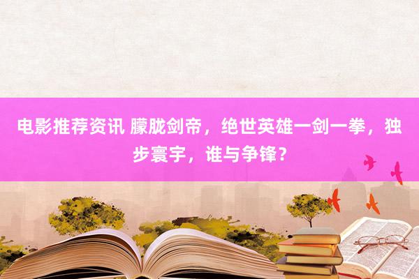 电影推荐资讯 朦胧剑帝，绝世英雄一剑一拳，独步寰宇，谁与争锋？