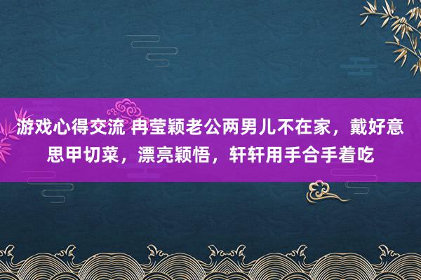 游戏心得交流 冉莹颖老公两男儿不在家，戴好意思甲切菜，漂亮颖悟，轩轩用手合手着吃