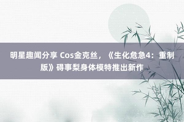 明星趣闻分享 Cos金克丝，《生化危急4：重制版》碍事梨身体模特推出新作