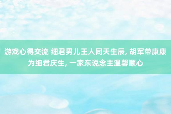 游戏心得交流 细君男儿王人同天生辰, 胡军带康康为细君庆生, 一家东说念主温馨顺心