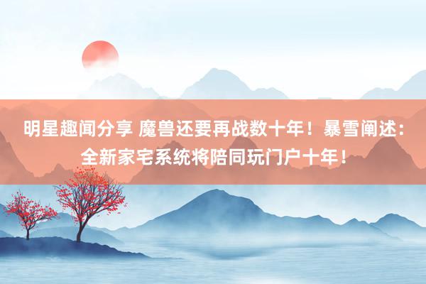 明星趣闻分享 魔兽还要再战数十年！暴雪阐述：全新家宅系统将陪同玩门户十年！