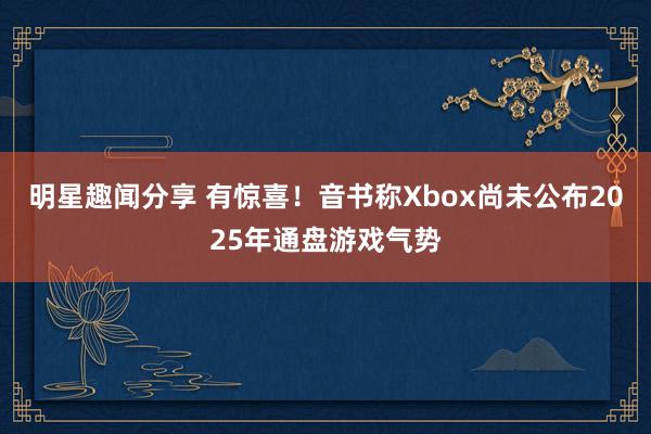 明星趣闻分享 有惊喜！音书称Xbox尚未公布2025年通盘游戏气势