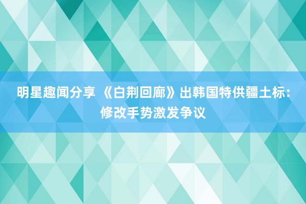 明星趣闻分享 《白荆回廊》出韩国特供疆土标：修改手势激发争议