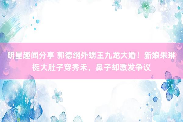 明星趣闻分享 郭德纲外甥王九龙大婚！新娘朱琳挺大肚子穿秀禾，鼻子却激发争议