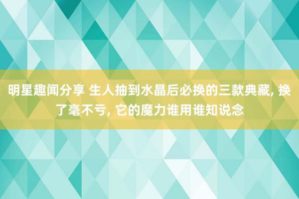 明星趣闻分享 生人抽到水晶后必换的三款典藏, 换了毫不亏, 它的魔力谁用谁知说念