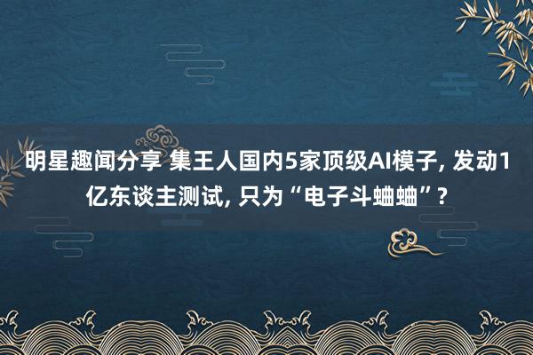 明星趣闻分享 集王人国内5家顶级AI模子, 发动1亿东谈主测试, 只为“电子斗蛐蛐”?