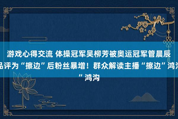 游戏心得交流 体操冠军吴柳芳被奥运冠军管晨辰品评为“擦边”后粉丝暴增！群众解读主播“擦边”鸿沟