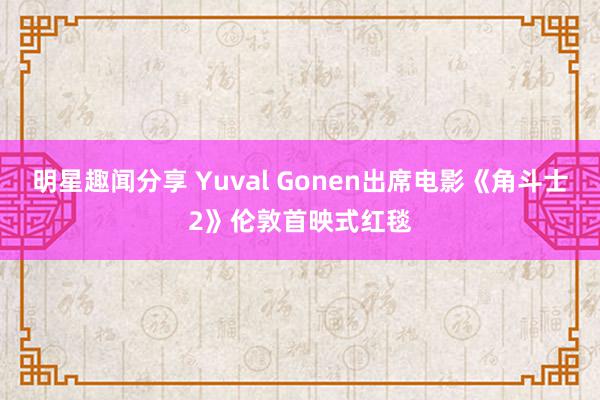 明星趣闻分享 Yuval Gonen出席电影《角斗士2》伦敦首映式红毯