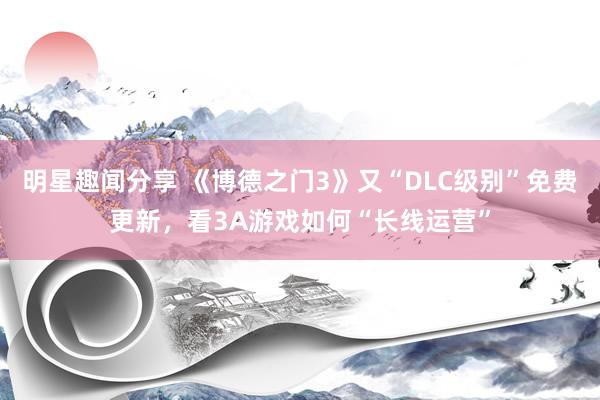 明星趣闻分享 《博德之门3》又“DLC级别”免费更新，看3A游戏如何“长线运营”